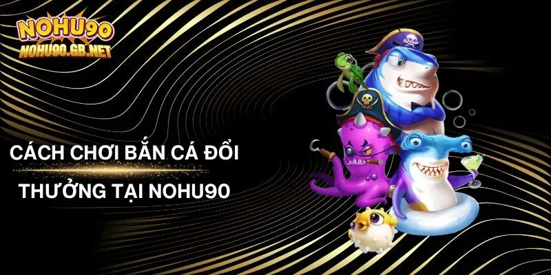 Cách Chơi Bắn Cá Đổi Thưởng Tại Nohu90 Chi Tiết Từ A - Z